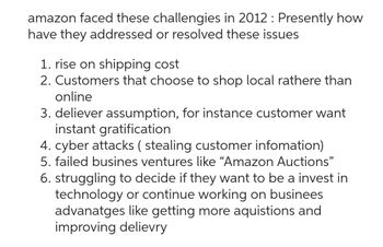 amazon faced these challengies in 2012 : Presently how
have they addressed or resolved these issues
1. rise on shipping cost
2. Customers that choose to shop local rathere than
online
3. deliever assumption, for instance customer want
instant gratification
4. cyber attacks (stealing customer infomation)
5. failed busines ventures like “Amazon Auctions"
6. struggling to decide if they want to be a invest in
technology or continue working on businees
advanatges like getting more aquistions and
improving delievry