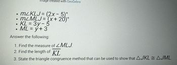 Image created with GeoGebra
●
m2KLJ= (2x - 5)
• m²MLJ= (x+20)°
KL = 3y - 5
• ML = y + 3
●
Answer the following:
1. Find the measure of ZMLJ.
2. Find the length of KL
3. State the triangle congruence method that can be used to show that AJKLAJML.