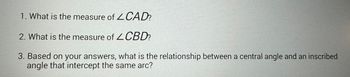 1. What is the measure of
CAD?
2. What is the measure of CBD?
3. Based on your answers, what is the relationship between a central angle and an inscribed
angle that intercept the same arc?