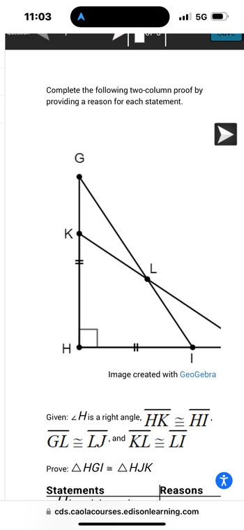 11:03
Complete the following two-column proof by
providing a reason for each statement.
K
H
5G
Statements
TT.
Image created with GeoGebra
Given: His a right angle, HK HI
GL LJ,and KL = LI
=
Prove: AHGI= AHJK
Reasons
cds.caolacourses.edisonlearning.com
ㅊ