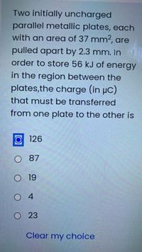 Two initially uncharged
parallel metallic plates, each
with an area of 37 mm², are
pulled apart by 2.3 mm. In
order to store 56 kJ of energy
in the region between the
plates,the charge (in µC)
that must be transferred
from one plate to the other is
126
O 87
O 19
O 4
O23
Clear my choice
