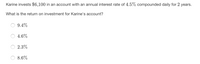 Karine invests $6,100 in an account with an annual interest rate of 4.5% compounded daily for 2 years.
What is the return on investment for Karine's account?
9.4%
4.6%
2.3%
8.6%
