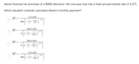 Alexei finances her purchase of a $900 television. Her one-year loan has a fixed annual interest rate of 2.5%.
Which equation correctly calculates Alexei's monthly payment?
12.0.025
М —
-12-1
900 1-(1+ )
0.025
900-0.025
M
-12.1
12
12 1-
(1+
0.025
900.0.025
M =
-12-1
0.025
12 1-(1+
12
12.0.025
M
-12.1
900 1-
12
1+
0.025
