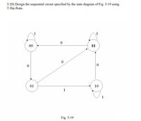 5-20) Design the sequential circuit specified by the state diagram of Fig. 5-19 using
T flip-flops.
1
1
00
11
01
10
1
Fig. 5-19
