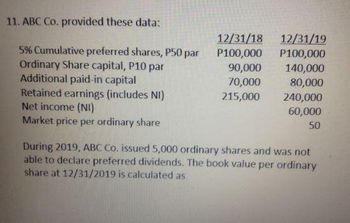 11. ABC Co. provided these data:
5% Cumulative preferred shares, P50 par
Ordinary Share capital, P10 par
Additional paid-in capital
Retained earnings (includes NI)
Net income (NI)
Market price per ordinary share
12/31/18
12/31/19
P100,000 P100,000
140,000
80,000
240,000
60,000
50
90,000
70,000
215,000
During 2019, ABC Co. issued 5,000 ordinary shares and was not
able to declare preferred dividends. The book value per ordinary
share at 12/31/2019 is calculated as