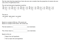 Test the claim that the proportion of men who own cats is smaller than the proportion of women who own
cats at the .01 significance level.
The null and alternative hypothesis would be:
Ho: HM
H1: HM
µf Ho:
µF H1: µM < µF H1:PM < PF H1:PM
µF Ho:PM
PF H1:HM # µF H1:PM # PF
µF Ho: µM
PF Ho: рм
= PF Ho:
:HM
рм —
PF
The test is:
left-tailed right-tailed two-tailed
Based on a sample of 80 men, 35% owned cats
Based on a sample of 80 women, 45% owned cats
The test statistic is:
(to 2 decimals)
The critical value is:
(to 2 decimals)
Based on this we:
Reject the null hypothesis
O Fail to reject the null hypothesis
