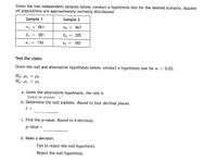 Given the two independent samples below, conduct a hypothesis test for the desired scenario. Assume
all populations are approximately normally distributed.
Sample 1
Sample 2
n1
861
n2
867
381
285
S1
150
S2
= 180
Test the claim:
Given the null and alternative hypotheses below, conduct a hypothesis test for a = 0.05.
Ho: 41
= U2
Ha: H1 < U2
a. Given the alternative hypothesis, the test is
Select an answer
b. Determine the test statistic. Round to four decimal places.
t
c. Find the p-value. Round to 4 decimals.
p-value =
d. Make a decision.
Fail to reject the null hypothesis.
Reject the null hypothesis.
