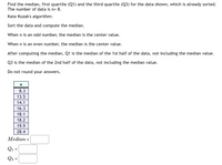 Find the median, first quartile (Q1) and the third quartile (Q3) for the data shown, which is already sorted.
The number of data is n= 8.
Kate Kozak's algorithm:
Sort the data and compute the median.
When n is an odd number, the median is the center value.
When n is an even number, the median is the center value.
After computing the median, Q1 is the median of the 1st half of the data, not including the median value.
Q3 is the median of the 2nd half of the data, not including the median value.
Do not round your answers.
8.3
13.5
14.1
16.3
18.1
18.2
19.9
28.4
Median :
Q1 =
Q3 =
