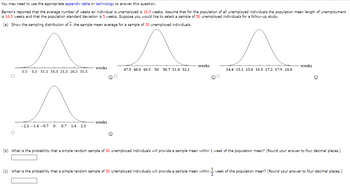 You may need to use the appropriate appendix table or technology to answer this question.
Barron's reported that the average number of weeks an individual is unemployed is 16.5 weeks. Assume that for the population of all unemployed individuals the population mean length of unemployment
is 16.5 weeks and that the population standard deviation is 5 weeks. Suppose you would like to select a sample of 50 unemployed individuals for a follow-up study.
(a) Show the sampling distribution of x, the sample mean average for a sample of 50 unemployed individuals.
^
1.5 6.5 11.5 16.5 21.5 26.5 31.5
A
-2.1-1.4 -0.7 0 0.7 1.4 2.1
weeks
weeks
47.9 48.6 49.3 50 50.7 51.4 52.1
weeks
14.4 15.1 15.8 16.5 17.2 17.9 18.6
weeks
(b) What is the probability that a simple random sample of 50 unemployed individuals will provide a sample mean within 1 week of the population mean? (Round your answer to four decimal places.)
(c) What is the probability that a simple random sample of 50 unemployed individuals will provide a sample mean within -week of the population mean? (Round your answer to four decimal places.)