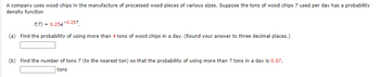 A company uses wood chips in the manufacture of processed wood pieces of various sizes. Suppose the tons of wood chips T used per day has a probability
density function
f(T) = 0.25e-0.25T
(a) Find the probability of using more than 4 tons of wood chips in a day. (Round your answer to three decimal places.)
(b) Find the number of tons 7 (to the nearest ton) so that the probability of using more than 7 tons in a day is 0.07.
tons