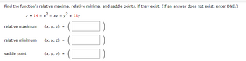 Find the function's relative maxima, relative minima, and saddle points, if they exist. (If an answer does not exist, enter DNE.)
z = 14 - x² - xy - y² + 18y
(x, y, z) =
relative maximum
relative minimum
saddle point
(x, y, z)
=
(x, y, z)=