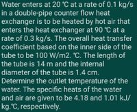 Water enters at 20 °C at a rate of 0.1 kg/s
in a double-pipe counter flow heat
exchanger is to be heated by hot air that
enters the heat exchanger at 90 °C at a
rate of 0.3 kg/s. The overall heat transfer
coefficient based on the inner side of the
tube to be 100 W/m2. °C. The length of
the tube is 14 m and the internal
diameter of the tube is 1.4 cm.
Determine the outlet temperature of the
water. The specific heats of the water
and air are given to be 4.18 and 1.01 kJ/
kg.°C, respectively.
