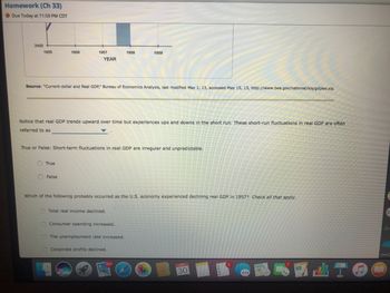 Homework (Ch 33)
Due Today at 11:59 PM CDT
2400
1955
1956
1957
True
YEAR
False
Source: "Current-dollar and Real GDP," Bureau of Economics Analysis, last modified May 1, 13, accessed May 15, 13, http://www.bea.gov/national/xis/gdplev.xis.
Notice that real GDP trends upward over time but experiences ups and downs in the short run. These short-run fluctuations in real GDP are often
referred to as
True or False: Short-term fluctuations in real GDP are Irregular and unpredictable.
1958
1959
Total real income declined.
Which of the following probably occurred as the U.S. economy experienced declining real GDP in 1957? Check all that apply.
Consumer spending increased.
The unemployment rate increased.
Corporate profits declined.
30
A-