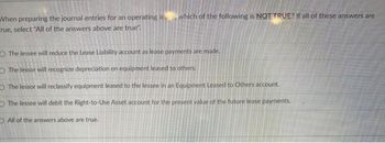 When preparing the journal entries for an operating lewhich of the following is NOT TRUE? If all of these answers are
rue, select "All of the answers above are true".
The lessee will reduce the Lease Liability account as lease payments are made.
The lessor will recognize depreciation on equipment leased to others.
The lessor will reclassify equipment leased to the lessee in an Equipment Leased to others account.
The lessee will debit the Right-to-Use Asset account for the present value of the future lease payments.
All of the answers above are true.