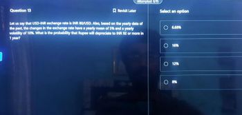 Question 13
Revisit Later
Attempted: 0/15
Let us say that USD-INR exchange rate is INR 80/USD. Also, based on the yearly data of
the past, the changes in the exchange rate have a yearly mean of 5% and a yearly
volatility of 10%. What is the probability that Rupee will depreciate to INR 92 or more in
1 year?
]
Select an option
O 6.68%
O 16%
O 12%
O 8%
