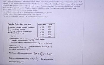Using a computerized Inventory Management System, a Paint Supply Store franchise continuously monitors the inventory of all
the paint located at each of their 15 stores and their distribution warehouse. The Paint Supply Store franchise sells an average of
70 gallons of Purple Paint every week (for 52 weeks per year). Their current policy is that when they place an order for Purple
Paint from their supplier, they order 90 gallons at a price of $4.00 per gallon. [The company does not hold Safety Stock]
It takes 2.50 weeks to receive an order from the supplier.
Administrative costs for Ordering paint have been estimated to be $35 per order.
Holding Costs - 40% of the purchase price per gallon per year.
What is the Total Annual Inventory Cost for the company's current policy?
Reorder Point, ROP = dL + SS
d
Average Demand Rate per Time Period
D Demand Rate per Year
L = Average Lead time (time periods)
SS= Safety Stock = z dal
Q-Order Quantity
H Holding Cost Per Year Per Unit
S Ordering/Setup Cost Per Order
Total Annual Inventory Cost =
Service Level
99.99%
99.90%
gal Lo
(Assuming Lead Time is constant as in Periodic review)
Standard Deviation of the demand
z= Number of Standard deviations corresponding to a service level
EOQ
D
Economic Order Quantity, EOQ=
Orders TBO=
99.00%
95.00%
90.00%
85.00%
80.00%
z Value
3.719
3.090
2.326
1.645
1.282
1.036
0.842
Average Inventory Level = Q/2 + SS
(H+)S+H(SS)
2DS
H
Time Between