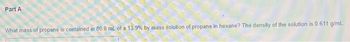 Part A
What mass of propane is contained in 80.0 mL of a 13.9% by mass solution of propane in hexane? The density of the solution is 0.611 g/mL.