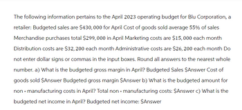 The following information pertains to the April 2023 operating budget for Blu Corporation, a
retailer: Budgeted sales are $430,000 for April Cost of goods sold average 55% of sales
Merchandise purchases total $299,000 in April Marketing costs are $15,000 each month
Distribution costs are $32, 200 each month Administrative costs are $26, 200 each month Do
not enter dollar signs or commas in the input boxes. Round all answers to the nearest whole
number. a) What is the budgeted gross margin in April? Budgeted Sales $Answer Cost of
goods sold $Answer Budgeted gross margin $Answer b) What is the budgeted amount for
non - manufacturing costs in April? Total non-manufacturing costs: $Answer c) What is the
budgeted net income in April? Budgeted net income: $Answer