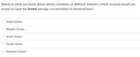 Based on what you know about salinity variations at different latitudes, which ocean(s) would you
expect to have the lowest average concentration of dissolved ions?
Indian Ocean
Atlantic Ocean
Arctic Ocean
Pacific Ocean
Southern Ocean
