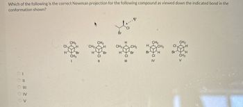 Which of the following is the correct Newman projection for the following compound as viewed down the indicated bond in the
conformation shown?
IV
- = = ≥ >
OV
00000
Br
CH3
CH3
H
CH3
CH3
Cl
H
CH3
H
CH32
CH3
H.
CH3
Cl
H
Br
H
Br
H
Br
Bri H
Br
H
CH3
CI
CI
CI
CH3
III
IV
V