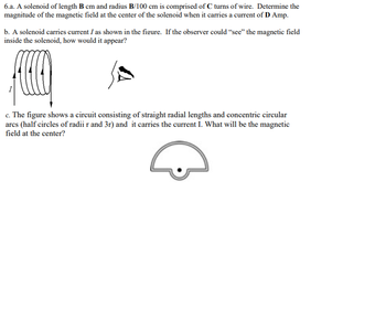 6.a. A solenoid of length B cm and radius B/100 cm is comprised of C turns of wire. Determine the
magnitude of the magnetic field at the center of the solenoid when it carries a current of D Amp.
b. A solenoid carries current I as shown in the figure. If the observer could "see" the magnetic field
inside the solenoid, how would it appear?
c. The figure shows a circuit consisting of straight radial lengths and concentric circular
arcs (half circles of radii r and 3r) and it carries the current I. What will be the magnetic
field at the center?