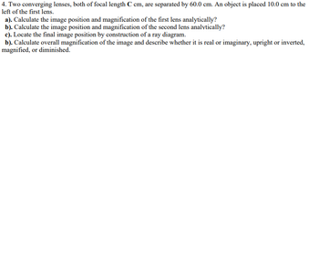 4. Two converging lenses, both of focal length C cm, are separated by 60.0 cm. An object is placed 10.0 cm to the
left of the first lens.
a). Calculate the image position and magnification of the first lens analytically?
b). Calculate the image position and magnification of the second lens analytically?
c). Locate the final image position by construction of a ray diagram.
b). Calculate overall magnification of the image and describe whether it is real or imaginary, upright or inverted,
magnified, or diminished.
