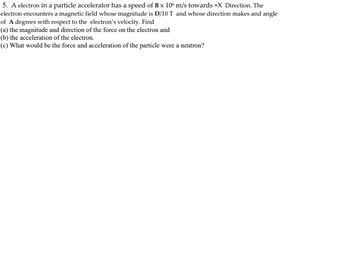 5. A electron in a particle accelerator has a speed of B x 10 m/s towards +X Direction. The
electron encounters a magnetic field whose magnitude is D/10 T and whose direction makes and angle
of A degrees with respect to the electron's velocity. Find
(a) the magnitude and direction of the force on the electron and
(b) the acceleration of the electron.
(c) What would be the force and acceleration of the particle were a neutron?