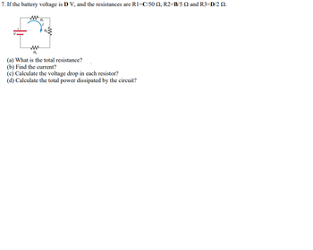 7. If the battery voltage is D V, and the resistances are R1=C/50 2, R2-B/5 22 and R3=D/2 22.
www
R₁
R₂
(a) What is the total resistance?
(b) Find the current?
(c) Calculate the voltage drop in each resistor?
(d) Calculate the total power dissipated by the circuit?