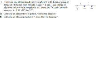 1. There are one electron and one proton below with distance given in
terms of r between each particle. Take r = B cm. Take charge of
electron and proton in magnitude as 1.609 x 10 -¹⁹℃ and Coulomb
constant k=8.99 x10⁹ Nm²/C²
a) Calculate net Electric field at point P, what is the direction?
b) Calculate net Electric potential at P, does it have a direction?
r
+e
r
-e