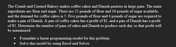 The Crumb and Custard Bakery makes coffee cakes and Danish pastries in large pans. The main
ingredients are flour and sugar. There are 25 pounds of flour and 16 pounds of sugar available,
and the demand for coffee cakes is 5. Five pounds of flour and 4 pounds of sugar are required to
make a pan of Danish. A pan of coffee cakes has a profit of $1, and a pan of Danish has a profit
of $5. Determine the number of pans of cakes and Danish to produce each day so that profit will
be maximized.
Formulate a linear programming model for this problem.
Solve this model by using Excel and Solver.