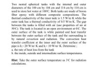 Two nested spherical tanks with the internal and outer
diameters of the 100 cm by 104 cm and 114 cm by 118 cm is
used to store hot water at 100 C. Both tanks are made of boron
fiber epoxy with different composite compositions. The
thermal conductivity of the inner tank is 1.5 W/m K while the
outer tank has a thermal conductivity of 0.5 W/m K. The gap
between the tanks is filled with air (use properties of air at
50°C). The tank is located in an open environment at 0'C. The
outer surface of the tank is white painted and heat transfer
between the outer surface of the tank and the surrounding is
by natural covection and radiation. The convection heat
transfer coefficient at the inner and the outer surface of the
pipe is h 20 W/m' K and h 10 W/m K. Determine;
a. the rate of heat loss from the tank
b. the inside, outside and intermediate surface temperatures.
Hint: Take the outer surface temperature as 3°C for radiation
calculations.
