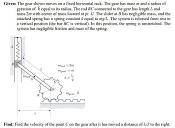 Given: The gear shown moves on a fixed horizontal rack. The gear has mass m and a radius of
gyration of k equal to its radius. The rod BC connected to the gear has length 1, and
mass 2m with center of mass located at pt. G. The slider at B has negligible mass, and the
attached spring has a spring constant k equal to mg/l. The system is released from rest in
a vertical position (the bar BC is vertical). In this position, the spring is unstretched. The
system has negligible friction and mass of the spring.
k
mrod
G
R
mrod = 2m
mgear = m
l,
I=
mgear,
k
Find: Find the velocity of the point C on the gear after it has moved a distance of 1,/2 to the right.