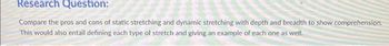 Research Question:
Compare the pros and cons of static stretching and dynamic stretching with depth and breadth to show comprehension.
This would also entail defining each type of stretch and giving an example of each one as well.