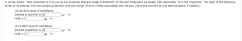 A survey asked, "How important is it to you to buy products that are made in America?" of the 600 Americans surveyed, 150 responded, "It is not important." For each of the following
levels of confidence, find the sample proportion and the margin of error (MOE) associated with the poll. (Give the answers to one decimal place, if needed.)
(a) An 85% level of confidence
Sample proportion is 25
MOE = 3
X %
(b) A 98% level of confidence
Sample proportion is 25
MOE = 4.1
%
%
%