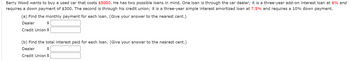 Barry Wood wants to buy a used car that costs $5000. He has two possible loans in mind. One loan is through the car dealer; it is a three-year add-on interest loan at 6% and
requires a down payment of $300. The second is through his credit union; it is a three-year simple interest amortized loan at 7.5% and requires a 10% down payment.
(a) Find the monthly payment for each loan. (Give your answer to the nearest cent.)
Dealer
$
Credit Union $
(b) Find the total interest paid for each loan. (Give your answer to the nearest cent.)
Dealer
$
Credit Union $