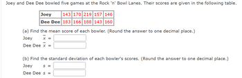 **Joey and Dee Dee Bowling Scores Analysis**

Joey and Dee Dee bowled five games at the Rock 'n' Bowl Lanes. Their scores are given in the table below:

| Bowler | Scores               |
|--------|----------------------|
| Joey   | 143, 170, 219, 157, 146 |
| Dee Dee| 183, 166, 188, 143, 160 |

**Tasks:**

(a) **Calculate the Mean Score**

Find the mean score of each bowler. Round the answer to one decimal place.

- Joey: \(\bar{x} =\) [Input Box]
- Dee Dee: \(\bar{x} =\) [Input Box]

(b) **Calculate the Standard Deviation**

Find the standard deviation of each bowler's scores. Round the answer to one decimal place.

- Joey: \(s =\) [Input Box]
- Dee Dee: \(s =\) [Input Box]