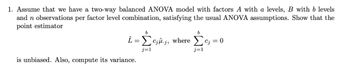 1. Assume that we have a two-way balanced ANOVA model with factors A with a levels, B with b levels
and n observations per factor level combination, satisfying the usual ANOVA assumptions. Show that the
point estimator
b
b
i = Σcâ.j, where Sc; = 0
j=1
j=1
is unbiased. Also, compute its variance.