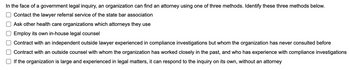 In the face of a government legal inquiry, an organization can find an attorney using one of three methods. Identify these three methods below.
Contact the lawyer referral service of the state bar association
Ask other health care organizations which attorneys they use
Employ its own in-house legal counsel
Contract with an independent outside lawyer experienced in compliance investigations but whom the organization has never consulted before
Contract with an outside counsel with whom the organization has worked closely in the past, and who has experience with compliance investigations
If the organization is large and experienced in legal matters, it can respond to the inquiry on its own, without an attorney