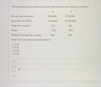 XYZ Company has two divisions, A and B. Information for each division is as follows:
A
Net earnings for division
P 40,000
P 260,000
Asset base for division
P100,000
P1,200,000
Target rate of return
15%
18%
Margin
10%
20%
Weighted average cost of capital
12%
12%
What is the operating asset turnover for A?
1. 0.15
2. 0.10
3.4.00
4. 2.50
0 1
O 2
O 3
O 4
