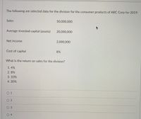 The following are selected data for the division for the consumer products of ABC Corp for 2019:
Sales
50,000,000
Average invested capital (assets)
20,000,000
Net income
2,000,000
Cost of capital
8%
What is the return on sales for the division?
1.4%
2. 8%
3.10%
4. 20%
О1
O 2
O 4
3.
