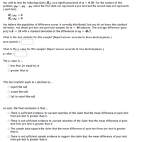 You wish to test the following claim (H.) at a significance level of a = 0.10. For the context of this
problem, µa = 12 – 41 where the first data set represents a pre-test and the second data set represents
a post-test.
H.: Hd = 0
Ha: Pa > 0
You believe the population of difference scores is normally distributed, but you do not know the standard
deviation. You obtain pre-test and post-test samples for n = 49 subjects. The average difference (post -
pre) is d = 16 with a standard deviation of the differences of sa = 46.7.
What is the test statistic for this sample? (Report answer accurate to three decimal places.)
test statistic =
What is the p-value for this sample? (Report answer accurate to four decimal places.)
p-value =
The p-value is...
less than (or equal to) a
O greater than a
This test statistic leads to a decision to...
O reject the null
O accept the null
O fail to reject the null
As such, the final conclusion is that...
O There is sufficient evidence to warrant rejection of the claim that the mean difference of post-test
from pre-test is greater than 0.
O There is not sufficient evidence to warrant rejection of the claim that the mean difference of post-
test from pre-test is greater than 0.
O The sample data support the claim that the mean difference of post-test from pre-test is greater
than 0.
O There is not sufficient sample evidence to support the claim that the mean difference of post-test
from pre-test is greater than 0.
