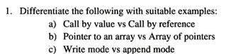 1. Differentiate
the following with suitable examples:
a) Call by value vs Call by reference
b) Pointer to an array vs Array of pointers
c) Write mode vs append mode