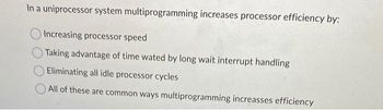 In a uniprocessor system multiprogramming increases processor efficiency by:
Increasing processor speed
Taking advantage of time wated by long wait interrupt handling
Eliminating all idle processor cycles
All of these are common ways multiprogramming increasses efficiency