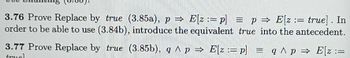 3.76 Prove Replace by true (3.85a), p⇒ E[z: p] = p⇒ E[z := true]. In
order to be able to use (3.84b), introduce the equivalent true into the antecedent.
=
3.77 Prove Replace by true (3.85b), q^ p⇒ E[z: p] = q ^ p ⇒ E[z :=
truel