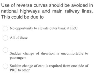 Use of reverse curves should be avoided in
national highways and main railway lines.
This could be due to
No opportunity to elevate outer bank at PRC
O All of these
Sudden change of direction is uncomfortable to
passengers
O Sudden change of cant is required from one side of
PRC to other