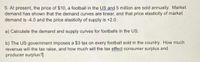 5. At present, the price of $10, a football in the US and 5 million are sold annually. Market
demand has shown that the demand curves are linear, and that price elasticity of market
demand is -4.0 and the price elasticity of supply is +2.0.
a) Calculate the demand and supply curves for footballs in the US.
b) The US government imposes a $3 tax on every football sold in the country. How much
revenue will the tax raise, and how much will the tax effect consumer surplus and
producer surplus?|
