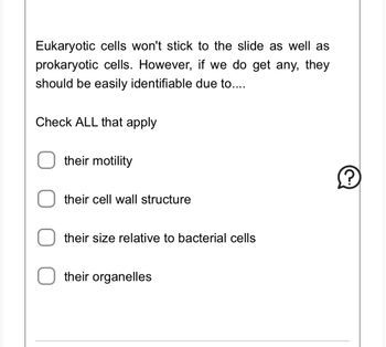 Eukaryotic cells won't stick to the slide as well as prokaryotic cells. However, if we do get any, they should be easily identifiable due to...

**Check ALL that apply**

- ☐ their motility
- ☐ their cell wall structure
- ☐ their size relative to bacterial cells
- ☐ their organelles