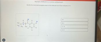 +
I-Z=
H3C.
нас онз
Bupropion (Wellbutrin) is a common antidepressant.
Identify the most electronegative atom in the molecule from those indicated (I-IV).
=o=0
CH3
IV
H
A) I
B) II
C) III
D) IV