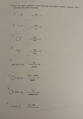 12. Draw the major product/s of the following electrophilic addition reactions. Show
stereochemistry where necessary.
G.
C.
A.
HBr
H₂O
B.
H+
Br2
H₂O
D.
HBr
H2O2
E.
Br2
H₂C-CEC-CH,
CH2Cl2
F.
H₂O, H₂SO
-CEC-H
HgSO4
-CEC-CH₂
H₂
Lindlar's cat.
H.
xs. H-Br
H-CEC-