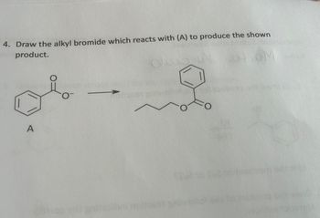 ---

### Organic Chemistry Reaction - Educational Exercise

**Question 4: Draw the alkyl bromide which reacts with (A) to produce the shown product.**

**Description:**

The exercise displays a reaction where compound (A) is converted into a specified product through a reaction with an unidentified alkyl bromide. 

- **Reactant (A):** The image shows a compound labeled as (A), which is ethyl benzoate, represented as a benzene ring attached to an ester group (benzoyl group).
- **Arrow Notation:** An arrow points from (A) to the right, indicating the conversion of reactant (A) to the product.
- **Product:** The product structure shown is ethyl hexanoate, which consists of a benzene ring connected to an ester group, which in turn is connected to a hexyl chain (C7H14O2).

**Task:**

Identify and draw the structure of the alkyl bromide that would react with compound (A) to form the specified product.

**Explanation of Diagram:**

- **Reactant (A):** Benzoyl group connected to an ethyl group, labeled as (A).
- **Reaction Arrow:** Indicates a transformation from reactant (A) to the product.
- **Product Structure:** Contains a benzene ring connected to an ester group which is further connected to a six-carbon alkyl chain.

To solve the problem, recognize that the transformation requires an alkyl bromide where the alkyl group complements the transformation to yield a final six-carbon chain attached to the ester benzene ring.

The required alkyl bromide should be 1-bromohexane (C6H13Br).

---

This text transcription serves to guide students through understanding and solving the given organic chemistry problem, ensuring clarity in the diagram's interpretation and the reaction's requirements.